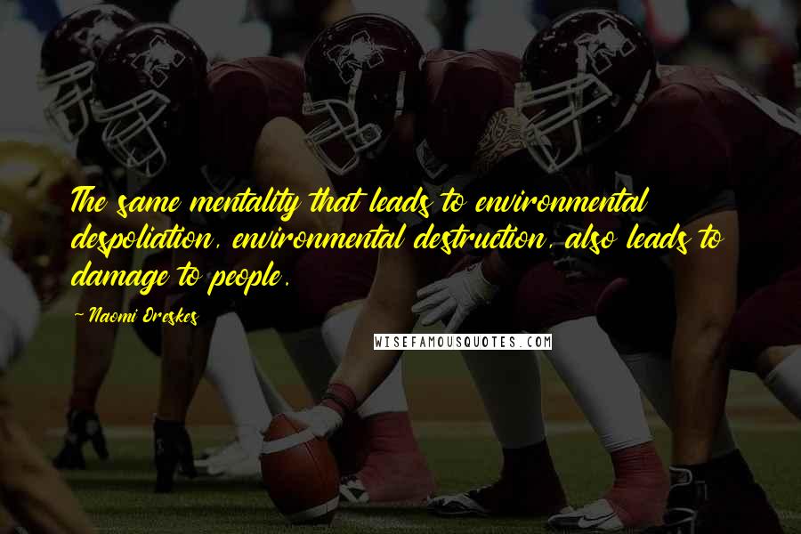 Naomi Oreskes Quotes: The same mentality that leads to environmental despoliation, environmental destruction, also leads to damage to people.