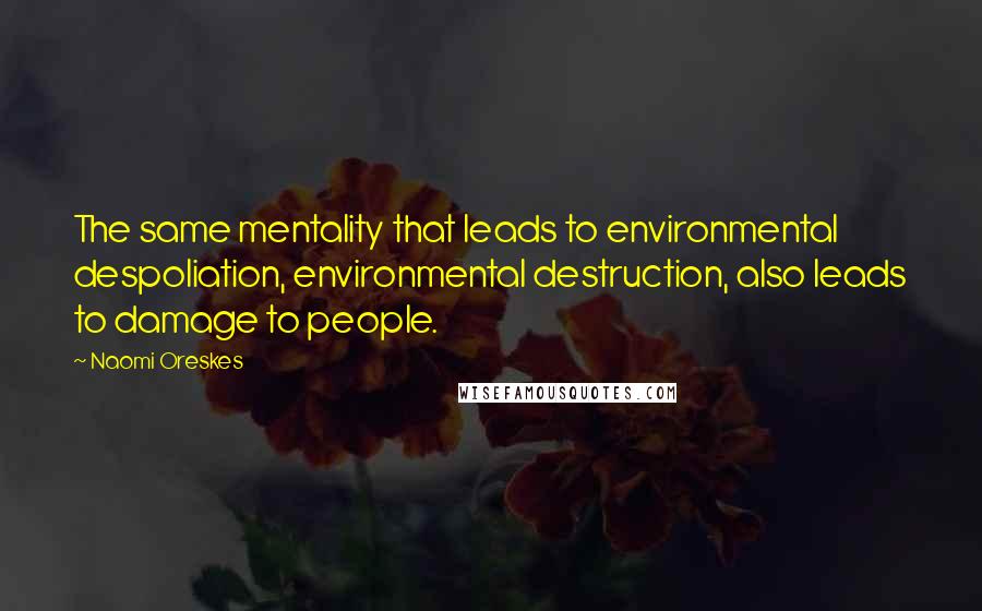 Naomi Oreskes Quotes: The same mentality that leads to environmental despoliation, environmental destruction, also leads to damage to people.