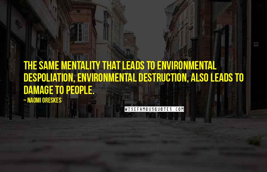 Naomi Oreskes Quotes: The same mentality that leads to environmental despoliation, environmental destruction, also leads to damage to people.