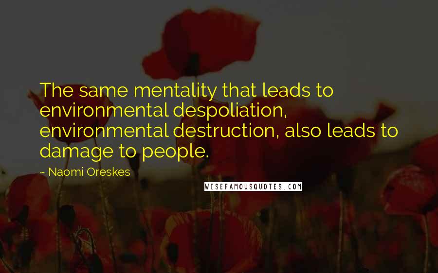 Naomi Oreskes Quotes: The same mentality that leads to environmental despoliation, environmental destruction, also leads to damage to people.