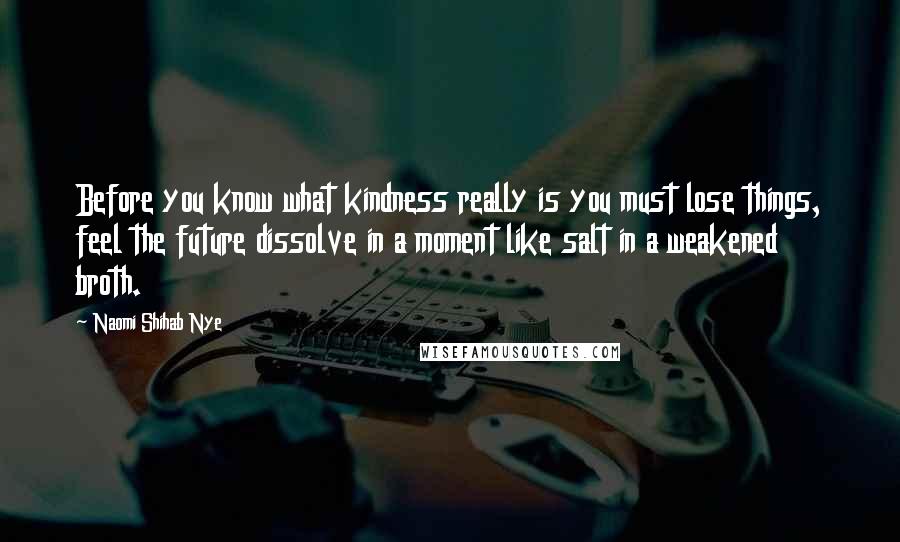 Naomi Shihab Nye Quotes: Before you know what kindness really is you must lose things, feel the future dissolve in a moment like salt in a weakened broth.