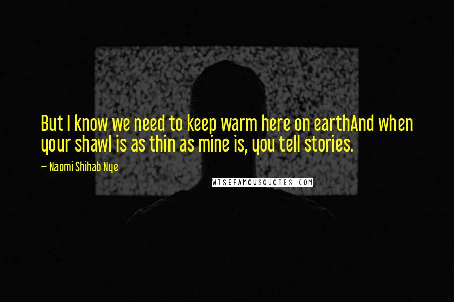 Naomi Shihab Nye Quotes: But I know we need to keep warm here on earthAnd when your shawl is as thin as mine is, you tell stories.