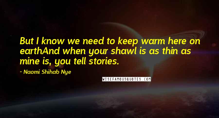 Naomi Shihab Nye Quotes: But I know we need to keep warm here on earthAnd when your shawl is as thin as mine is, you tell stories.