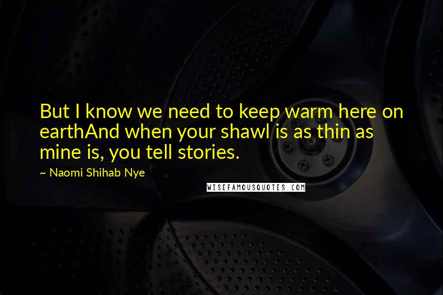 Naomi Shihab Nye Quotes: But I know we need to keep warm here on earthAnd when your shawl is as thin as mine is, you tell stories.