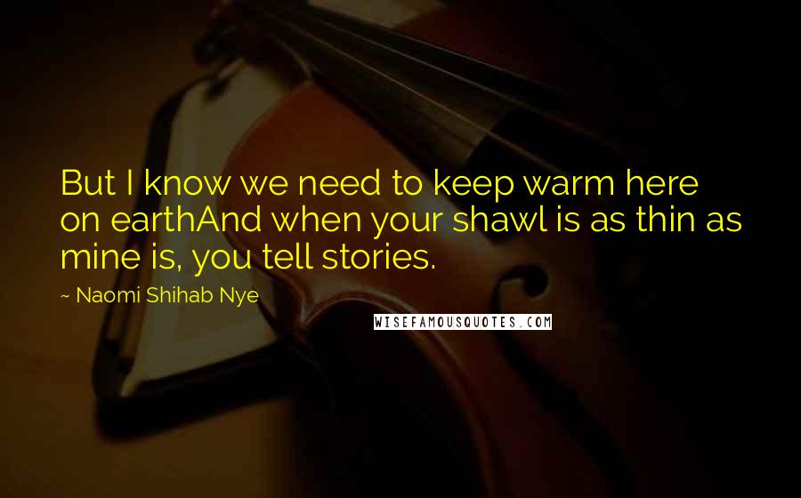 Naomi Shihab Nye Quotes: But I know we need to keep warm here on earthAnd when your shawl is as thin as mine is, you tell stories.