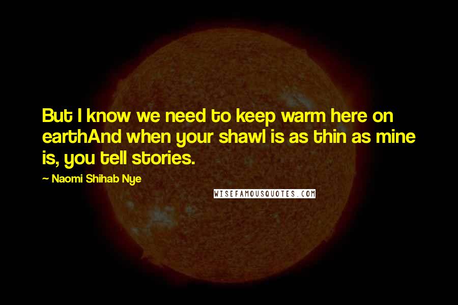 Naomi Shihab Nye Quotes: But I know we need to keep warm here on earthAnd when your shawl is as thin as mine is, you tell stories.