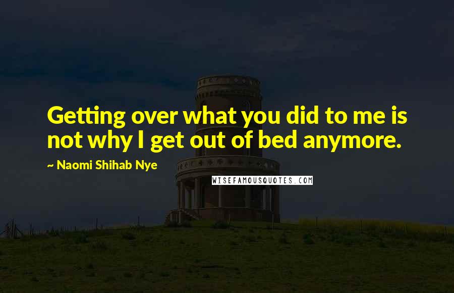 Naomi Shihab Nye Quotes: Getting over what you did to me is not why I get out of bed anymore.