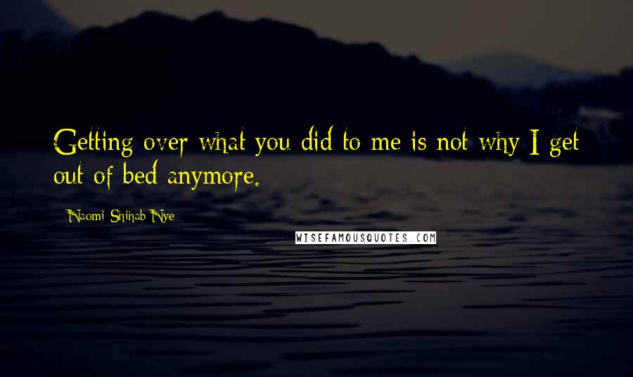 Naomi Shihab Nye Quotes: Getting over what you did to me is not why I get out of bed anymore.