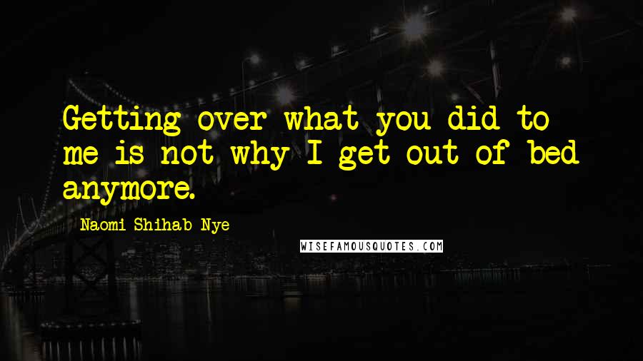 Naomi Shihab Nye Quotes: Getting over what you did to me is not why I get out of bed anymore.