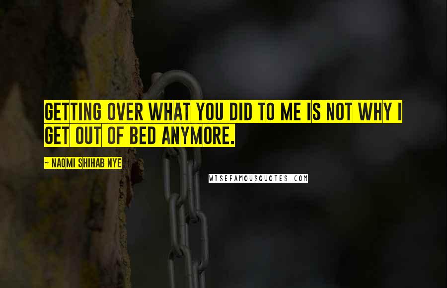 Naomi Shihab Nye Quotes: Getting over what you did to me is not why I get out of bed anymore.