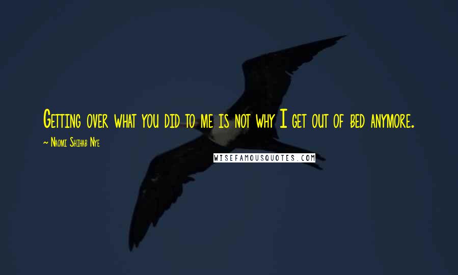 Naomi Shihab Nye Quotes: Getting over what you did to me is not why I get out of bed anymore.