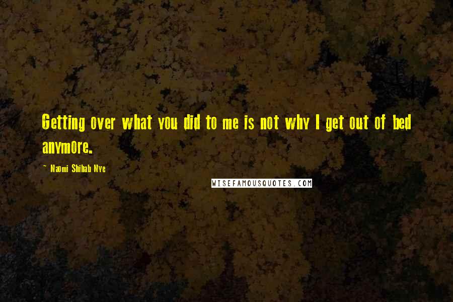 Naomi Shihab Nye Quotes: Getting over what you did to me is not why I get out of bed anymore.