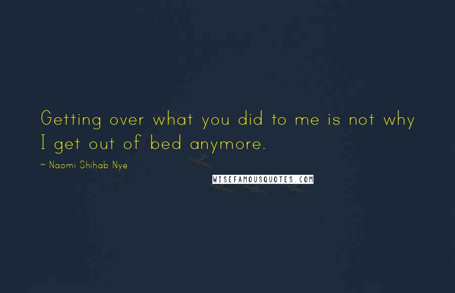 Naomi Shihab Nye Quotes: Getting over what you did to me is not why I get out of bed anymore.