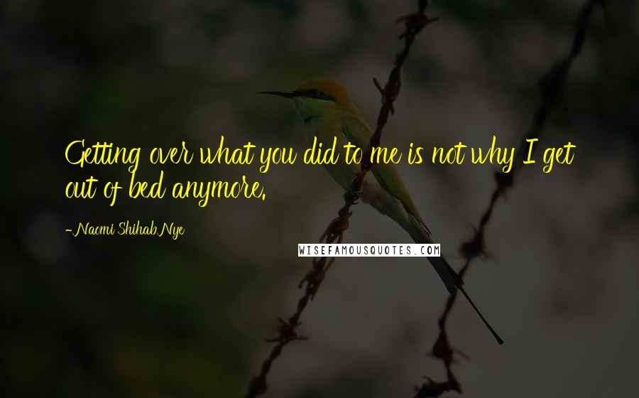 Naomi Shihab Nye Quotes: Getting over what you did to me is not why I get out of bed anymore.