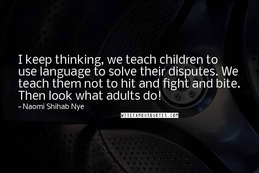 Naomi Shihab Nye Quotes: I keep thinking, we teach children to use language to solve their disputes. We teach them not to hit and fight and bite. Then look what adults do!