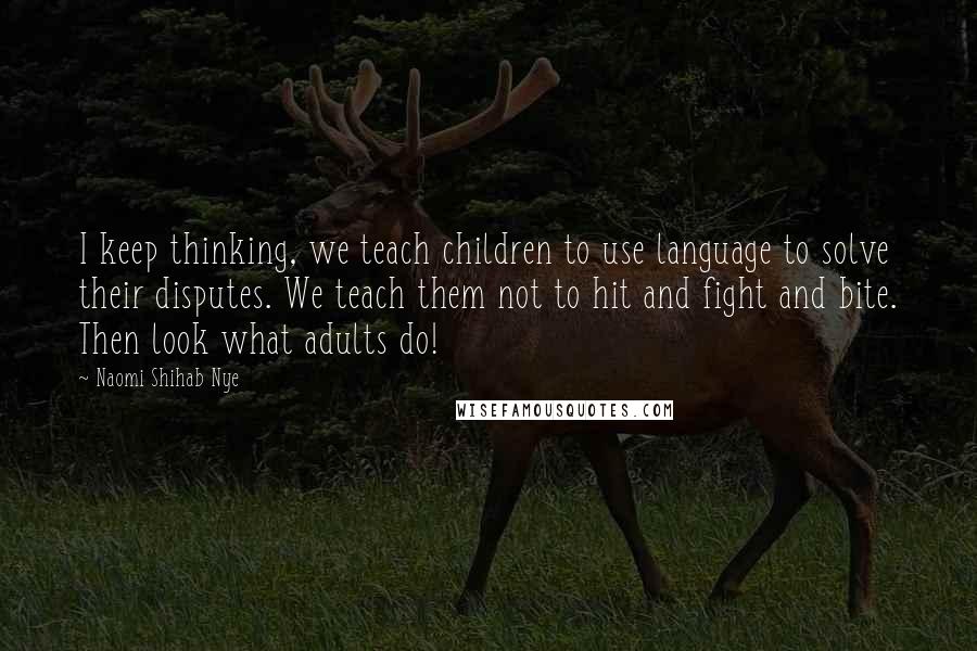 Naomi Shihab Nye Quotes: I keep thinking, we teach children to use language to solve their disputes. We teach them not to hit and fight and bite. Then look what adults do!