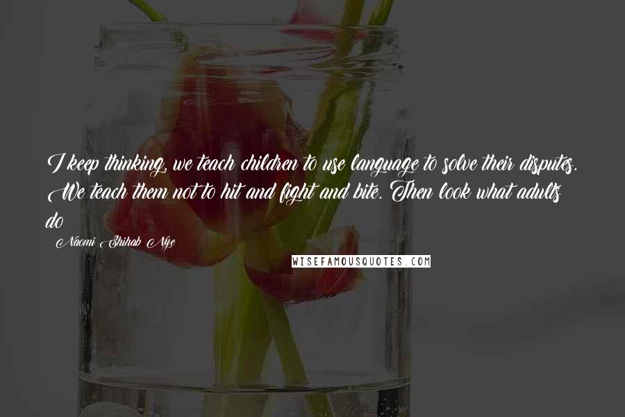 Naomi Shihab Nye Quotes: I keep thinking, we teach children to use language to solve their disputes. We teach them not to hit and fight and bite. Then look what adults do!