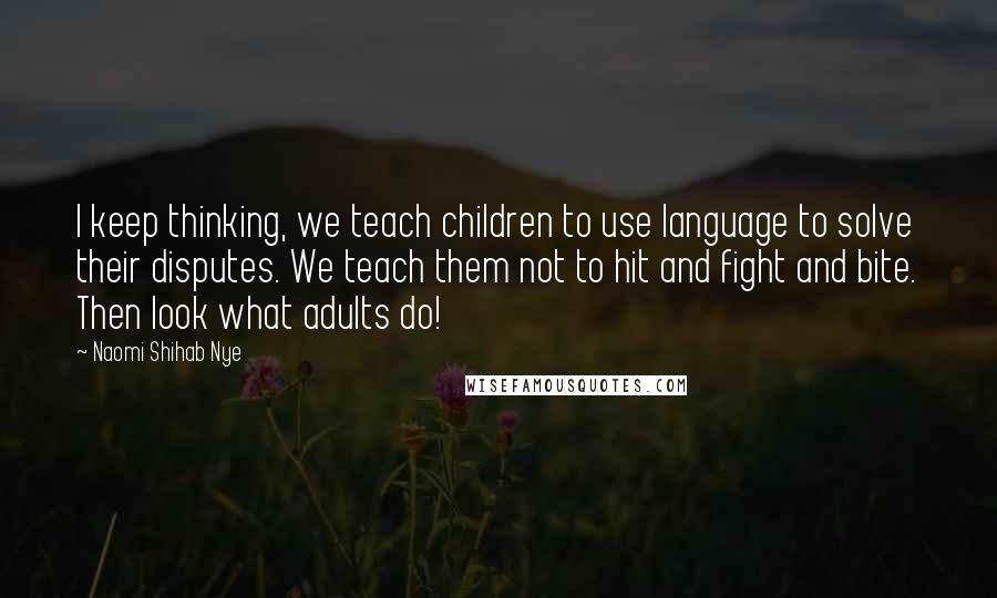 Naomi Shihab Nye Quotes: I keep thinking, we teach children to use language to solve their disputes. We teach them not to hit and fight and bite. Then look what adults do!