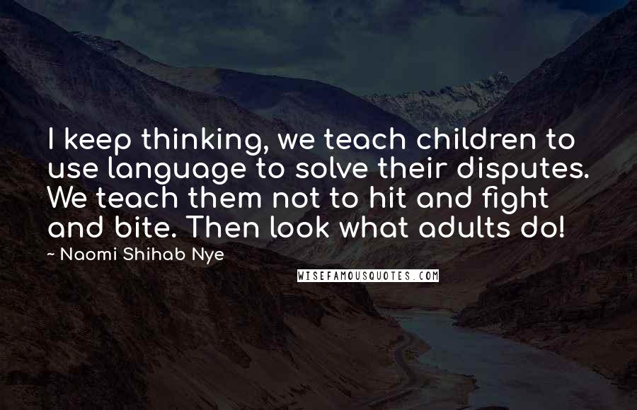 Naomi Shihab Nye Quotes: I keep thinking, we teach children to use language to solve their disputes. We teach them not to hit and fight and bite. Then look what adults do!