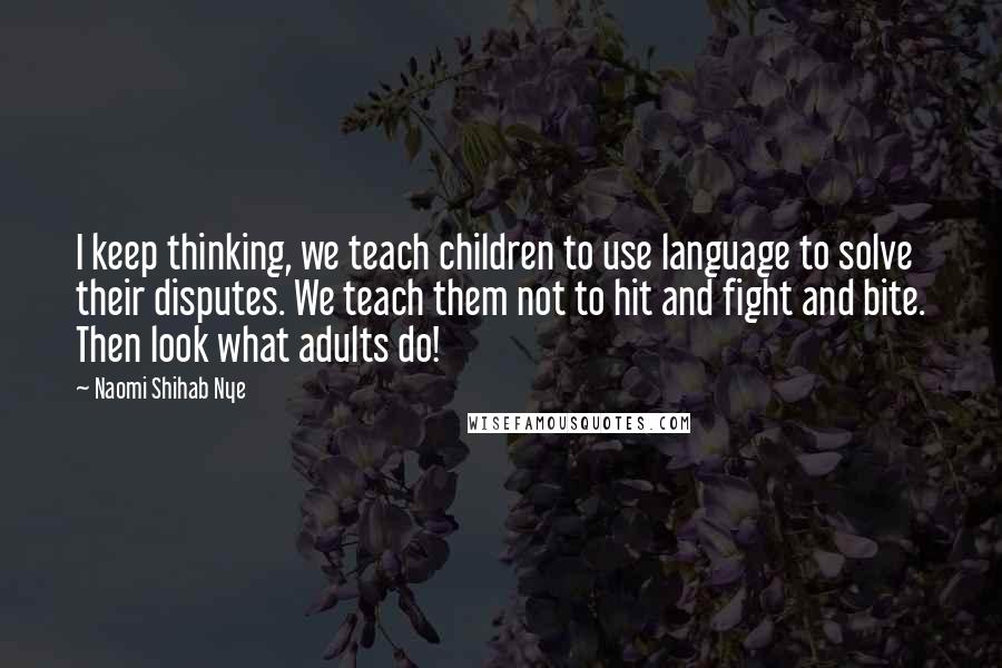 Naomi Shihab Nye Quotes: I keep thinking, we teach children to use language to solve their disputes. We teach them not to hit and fight and bite. Then look what adults do!