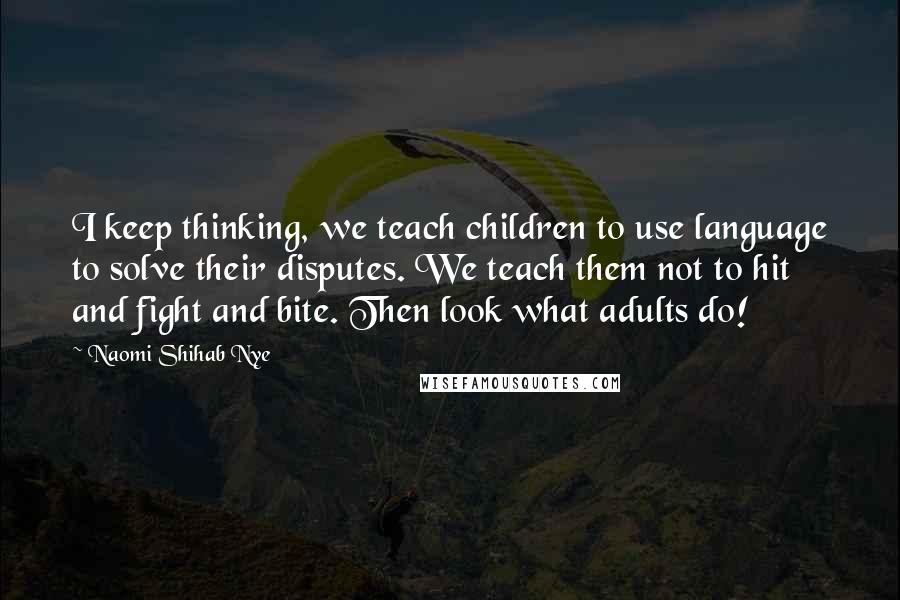 Naomi Shihab Nye Quotes: I keep thinking, we teach children to use language to solve their disputes. We teach them not to hit and fight and bite. Then look what adults do!