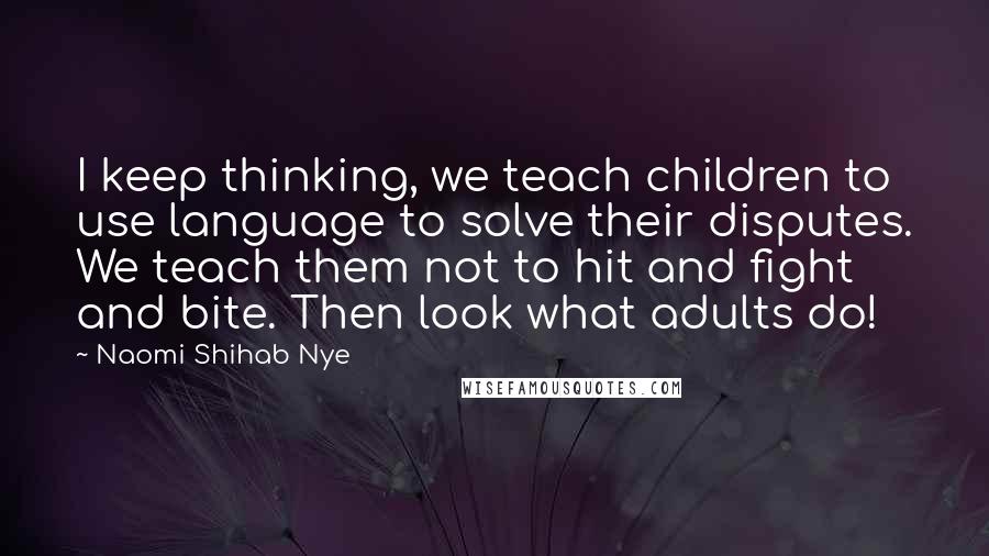 Naomi Shihab Nye Quotes: I keep thinking, we teach children to use language to solve their disputes. We teach them not to hit and fight and bite. Then look what adults do!