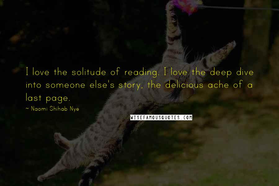 Naomi Shihab Nye Quotes: I love the solitude of reading. I love the deep dive into someone else's story, the delicious ache of a last page.