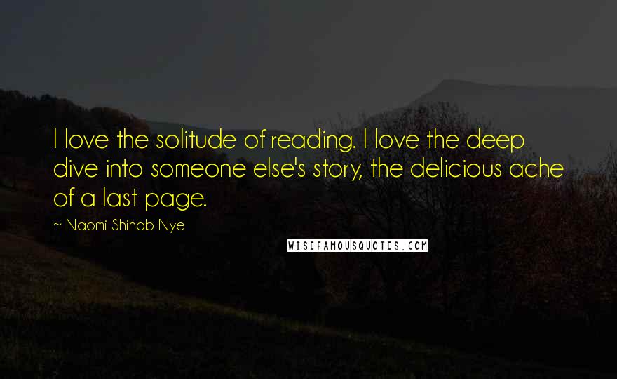 Naomi Shihab Nye Quotes: I love the solitude of reading. I love the deep dive into someone else's story, the delicious ache of a last page.