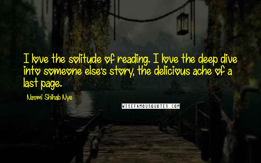 Naomi Shihab Nye Quotes: I love the solitude of reading. I love the deep dive into someone else's story, the delicious ache of a last page.