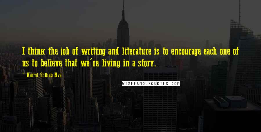 Naomi Shihab Nye Quotes: I think the job of writing and literature is to encourage each one of us to believe that we're living in a story.