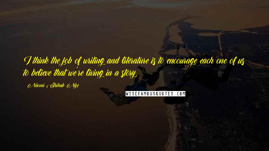 Naomi Shihab Nye Quotes: I think the job of writing and literature is to encourage each one of us to believe that we're living in a story.