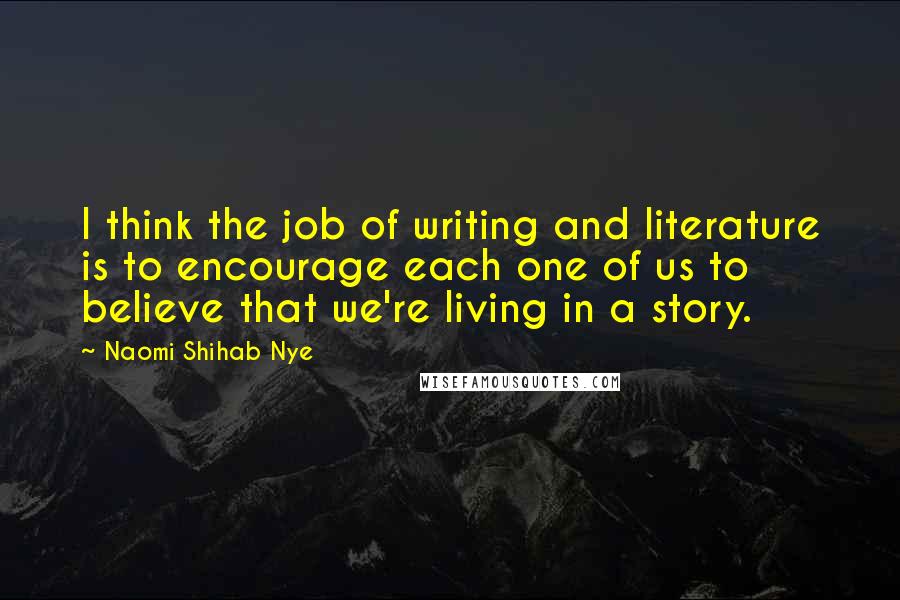 Naomi Shihab Nye Quotes: I think the job of writing and literature is to encourage each one of us to believe that we're living in a story.