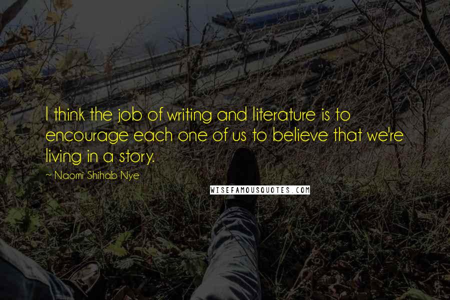 Naomi Shihab Nye Quotes: I think the job of writing and literature is to encourage each one of us to believe that we're living in a story.