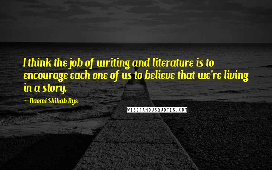 Naomi Shihab Nye Quotes: I think the job of writing and literature is to encourage each one of us to believe that we're living in a story.