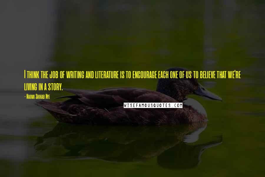 Naomi Shihab Nye Quotes: I think the job of writing and literature is to encourage each one of us to believe that we're living in a story.
