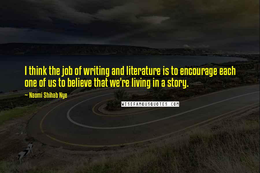 Naomi Shihab Nye Quotes: I think the job of writing and literature is to encourage each one of us to believe that we're living in a story.