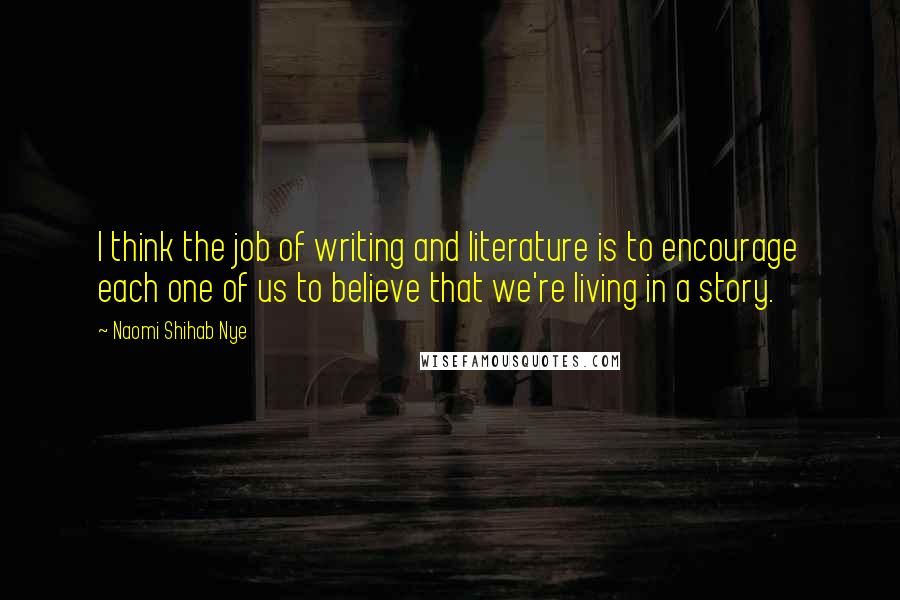 Naomi Shihab Nye Quotes: I think the job of writing and literature is to encourage each one of us to believe that we're living in a story.