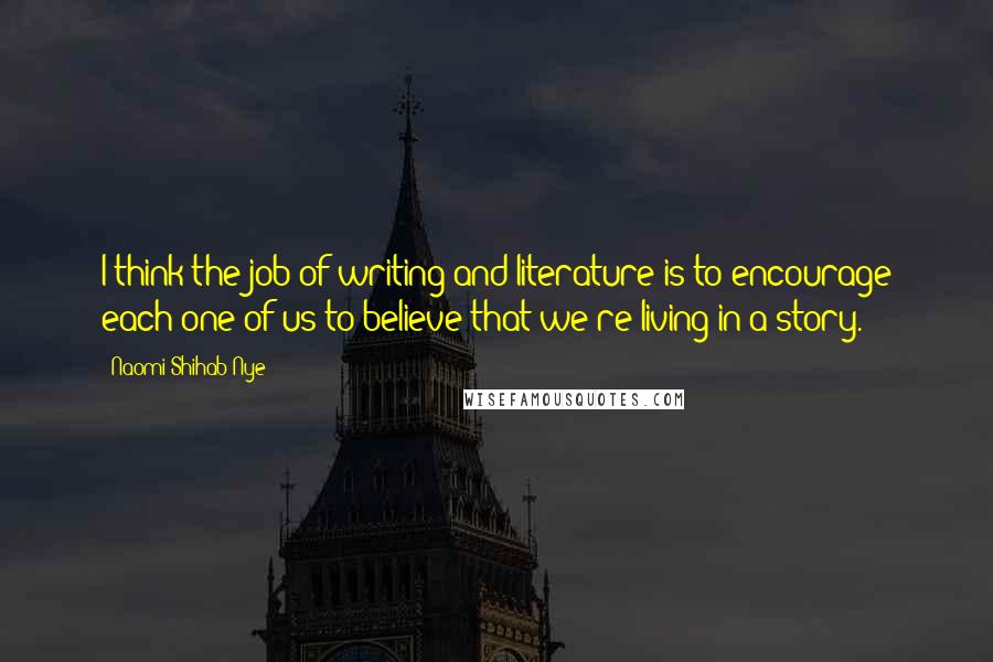 Naomi Shihab Nye Quotes: I think the job of writing and literature is to encourage each one of us to believe that we're living in a story.