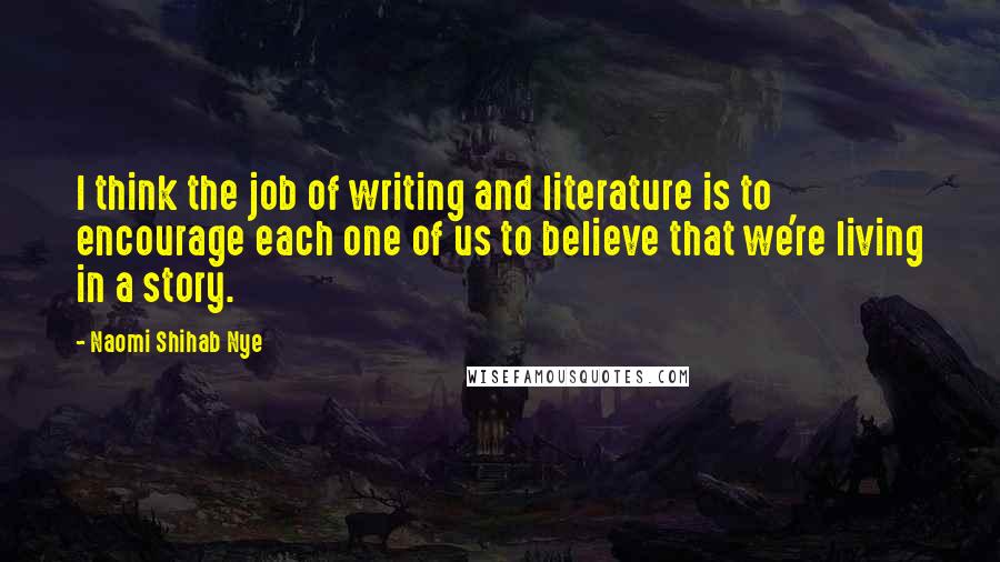 Naomi Shihab Nye Quotes: I think the job of writing and literature is to encourage each one of us to believe that we're living in a story.