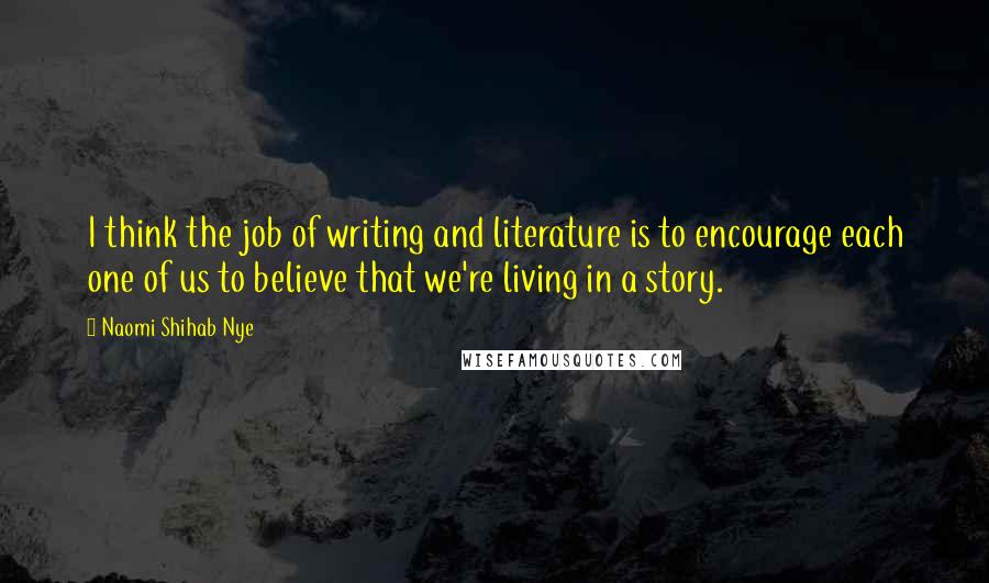 Naomi Shihab Nye Quotes: I think the job of writing and literature is to encourage each one of us to believe that we're living in a story.