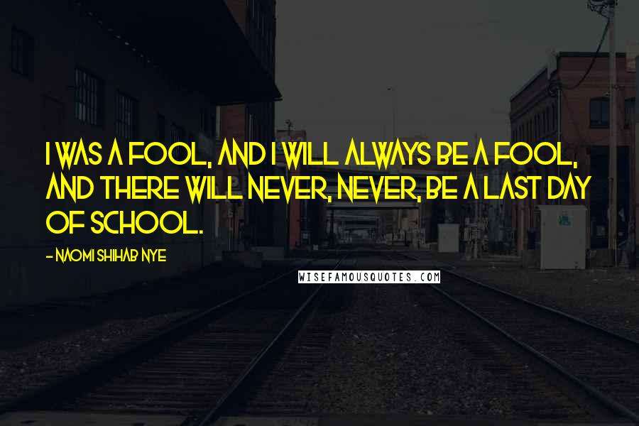 Naomi Shihab Nye Quotes: I was a fool, and I will always be a fool, and there will never, never, be a last day of school.