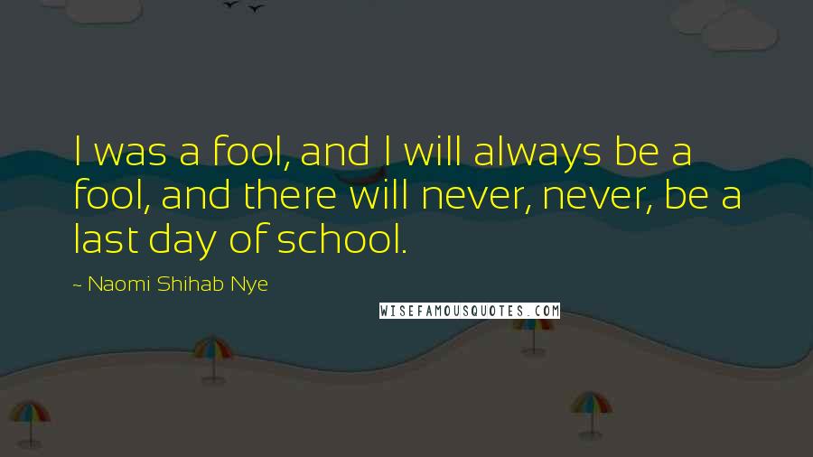 Naomi Shihab Nye Quotes: I was a fool, and I will always be a fool, and there will never, never, be a last day of school.