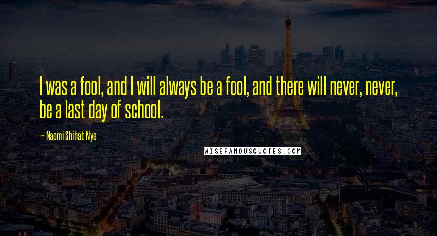 Naomi Shihab Nye Quotes: I was a fool, and I will always be a fool, and there will never, never, be a last day of school.