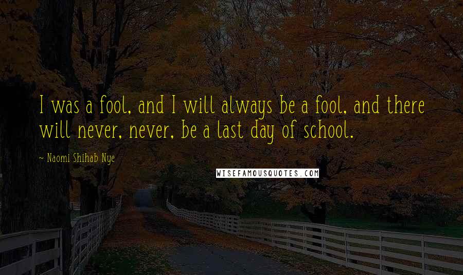 Naomi Shihab Nye Quotes: I was a fool, and I will always be a fool, and there will never, never, be a last day of school.