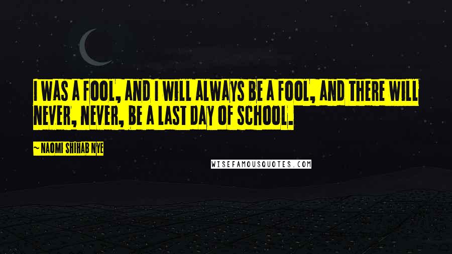 Naomi Shihab Nye Quotes: I was a fool, and I will always be a fool, and there will never, never, be a last day of school.