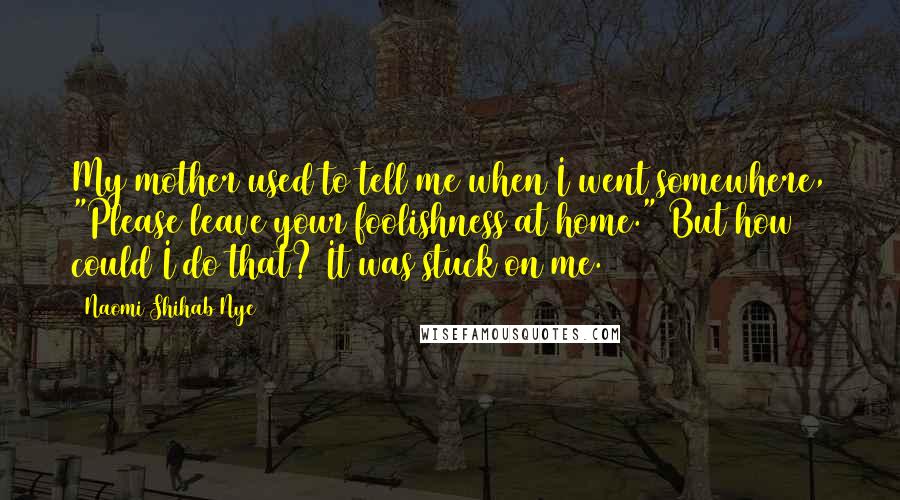 Naomi Shihab Nye Quotes: My mother used to tell me when I went somewhere, "Please leave your foolishness at home." But how could I do that? It was stuck on me.