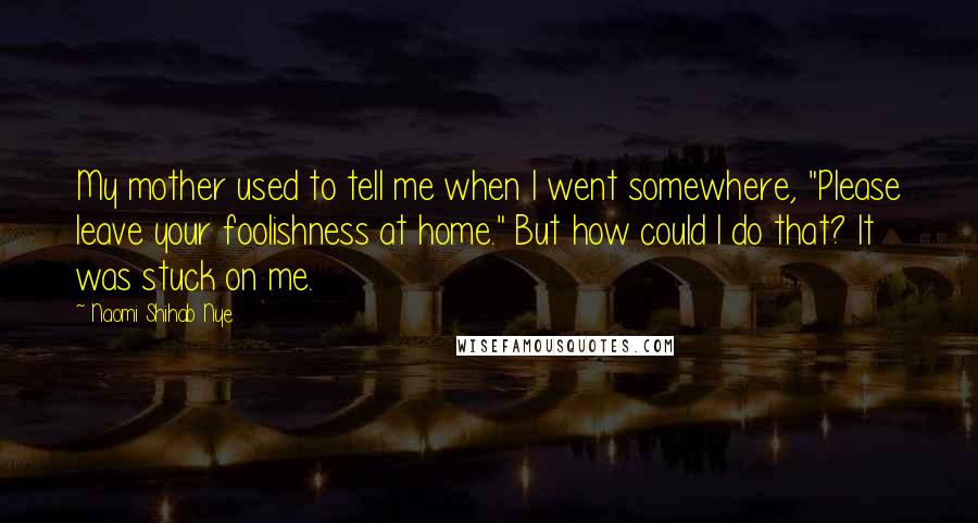 Naomi Shihab Nye Quotes: My mother used to tell me when I went somewhere, "Please leave your foolishness at home." But how could I do that? It was stuck on me.