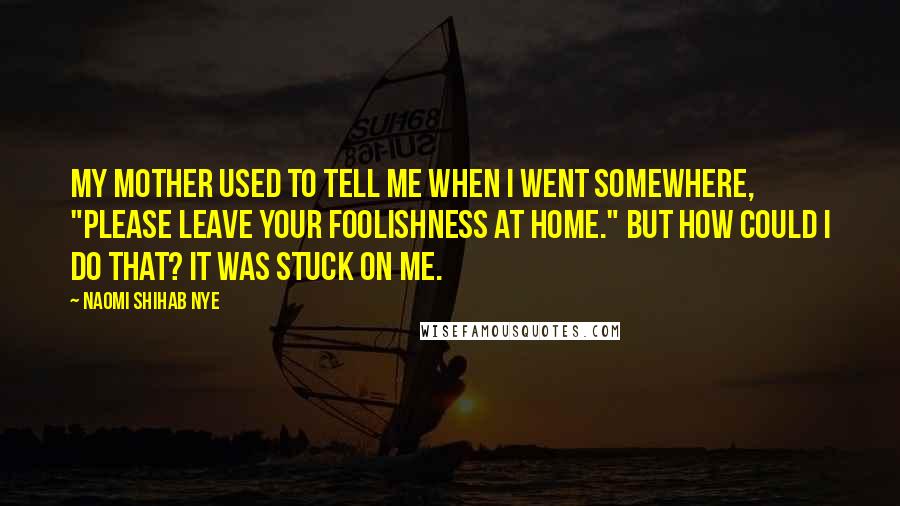 Naomi Shihab Nye Quotes: My mother used to tell me when I went somewhere, "Please leave your foolishness at home." But how could I do that? It was stuck on me.