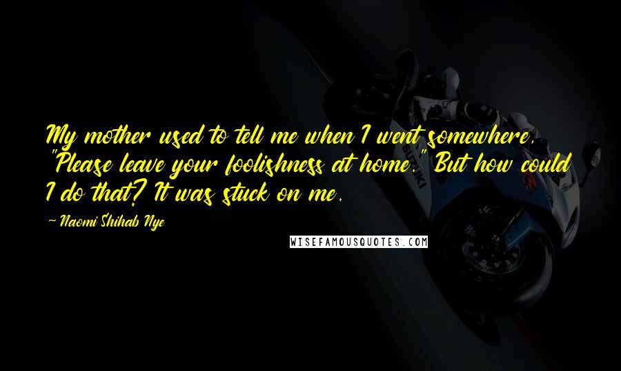 Naomi Shihab Nye Quotes: My mother used to tell me when I went somewhere, "Please leave your foolishness at home." But how could I do that? It was stuck on me.