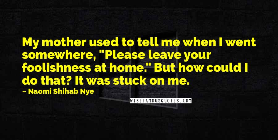 Naomi Shihab Nye Quotes: My mother used to tell me when I went somewhere, "Please leave your foolishness at home." But how could I do that? It was stuck on me.